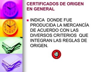 CERTIFICADOS DE ORIGEN
EN GENERAL

   INDICA DONDE FUE
    PRODUCIDA LA MERCANCÍA
    DE ACUERDO CON LAS
    DIVERSOS CRITERIOS QUE
    INTEGRAN LAS REGLAS DE
    ORIGEN.
 