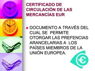 CERTIFICADO DE
CIRCULACIÓN DE LAS
MERCANCÍAS EUR


   DOCUMENTO A TRAVÉS DEL
    CUAL SE PERMITE
    OTORGAR LAS PREFENCIAS
    ARANCELARIAS A LOS
    PAÍSES MIEMBROS DE LA
    UNIÓN EUROPEA.
 