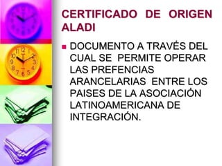 CERTIFICADO DE ORIGEN
ALADI
   DOCUMENTO A TRAVÉS DEL
    CUAL SE PERMITE OPERAR
    LAS PREFENCIAS
    ARANCELARIAS ENTRE LOS
    PAISES DE LA ASOCIACIÓN
    LATINOAMERICANA DE
    INTEGRACIÓN.
 