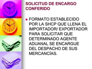 SOLICITUD DE ENCARGO
CONFERIDO

   FORMATO ESTABLECIDO
    POR LA SHCP QUE LLENA EL
    IMPORTADOR/ EXPORTADOR
    PARA SOLICITAR QUE
    DETERMINADO AGENTE
    ADUANAL SE ENCARGUE
    DEL DESPACHO DE SUS
    MERCANCÍAS.
 