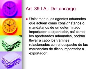 Art 39 LA.- Del encargo

   Únicamente los agentes aduanales
    que actúen como consignatarios o
    mandatarios de un determinado
    importador o exportador, así como
    los apoderados aduanales, podrán
    llevar a cabo los trámites
    relacionados con el despacho de las
    mercancías de dicho importador o
    exportador.
 