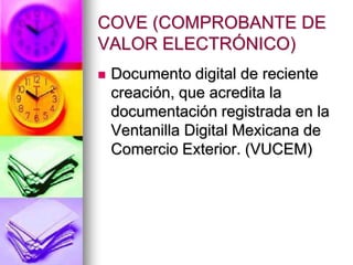 COVE (COMPROBANTE DE
VALOR ELECTRÓNICO)
   Documento digital de reciente
    creación, que acredita la
    documentación registrada en la
    Ventanilla Digital Mexicana de
    Comercio Exterior. (VUCEM)
 