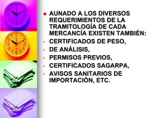    AUNADO A LOS DIVERSOS
    REQUERIMIENTOS DE LA
    TRAMITOLOGÍA DE CADA
    MERCANCÍA EXISTEN TAMBIÉN:
•   CERTIFICADOS DE PESO,
•   DE ANÁLISIS,
•   PERMISOS PREVIOS,
•   CERTIFICADOS SAGARPA,
•   AVISOS SANITARIOS DE
    IMPORTACIÓN, ETC.
 