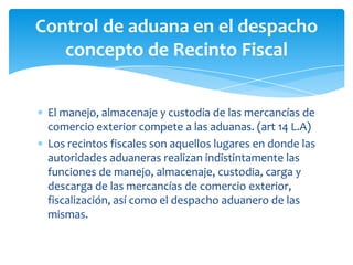 Control de aduana en el despacho
   concepto de Recinto Fiscal


 El manejo, almacenaje y custodia de las mercancías de
 comercio exterior compete a las aduanas. (art 14 L.A)
 Los recintos fiscales son aquellos lugares en donde las
 autoridades aduaneras realizan indistintamente las
 funciones de manejo, almacenaje, custodia, carga y
 descarga de las mercancías de comercio exterior,
 fiscalización, así como el despacho aduanero de las
 mismas.
 