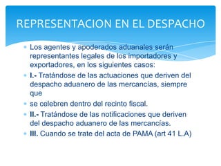 REPRESENTACION EN EL DESPACHO
  Los agentes y apoderados aduanales serán
  representantes legales de los importadores y
  exportadores, en los siguientes casos:
  I.- Tratándose de las actuaciones que deriven del
  despacho aduanero de las mercancías, siempre
  que
  se celebren dentro del recinto fiscal.
  II.- Tratándose de las notificaciones que deriven
  del despacho aduanero de las mercancías.
  III. Cuando se trate del acta de PAMA (art 41 L.A)
 