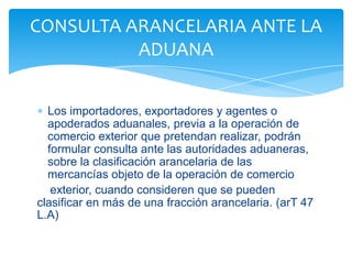 CONSULTA ARANCELARIA ANTE LA
          ADUANA


  Los importadores, exportadores y agentes o
  apoderados aduanales, previa a la operación de
  comercio exterior que pretendan realizar, podrán
  formular consulta ante las autoridades aduaneras,
  sobre la clasificación arancelaria de las
  mercancías objeto de la operación de comercio
   exterior, cuando consideren que se pueden
clasificar en más de una fracción arancelaria. (arT 47
L.A)
 