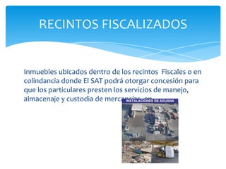 RECINTOS FISCALIZADOS


Inmuebles ubicados dentro de los recintos Fiscales o en
colindancia donde El SAT podrá otorgar concesión para
que los particulares presten los servicios de manejo,
almacenaje y custodia de mercancías, en
 