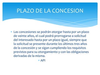 PLAZO DE LA CONCESION


Las concesiones se podrán otorgar hasta por un plazo
de veinte años, el cual podrá prorrogarse a solicitud
del interesado hasta por un plazo igual, siempre que
la solicitud se presente durante los últimos tres años
de la concesión y se sigan cumpliendo los requisitos
previstos para su otorgamiento y con las obligaciones
derivadas de la misma.
                     API
 
