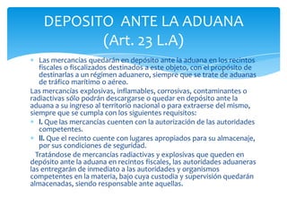 DEPOSITO ANTE LA ADUANA
           (Art. 23 L.A)
   Las mercancías quedarán en depósito ante la aduana en los recintos
   fiscales o fiscalizados destinados a este objeto, con el propósito de
   destinarlas a un régimen aduanero, siempre que se trate de aduanas
   de tráfico marítimo o aéreo.
Las mercancías explosivas, inflamables, corrosivas, contaminantes o
radiactivas sólo podrán descargarse o quedar en depósito ante la
aduana a su ingreso al territorio nacional o para extraerse del mismo,
siempre que se cumpla con los siguientes requisitos:
   l. Que las mercancías cuenten con la autorización de las autoridades
   competentes.
   ll. Que el recinto cuente con lugares apropiados para su almacenaje,
   por sus condiciones de seguridad.
  Tratándose de mercancías radiactivas y explosivas que queden en
depósito ante la aduana en recintos fiscales, las autoridades aduaneras
las entregarán de inmediato a las autoridades y organismos
competentes en la materia, bajo cuya custodia y supervisión quedarán
almacenadas, siendo responsable ante aquellas.
 