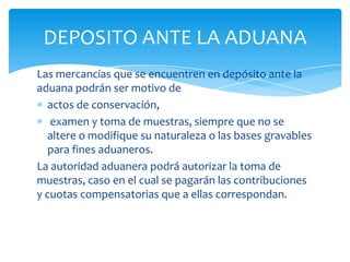 DEPOSITO ANTE LA ADUANA
Las mercancías que se encuentren en depósito ante la
aduana podrán ser motivo de
  actos de conservación,
   examen y toma de muestras, siempre que no se
  altere o modifique su naturaleza o las bases gravables
  para fines aduaneros.
La autoridad aduanera podrá autorizar la toma de
muestras, caso en el cual se pagarán las contribuciones
y cuotas compensatorias que a ellas correspondan.
 