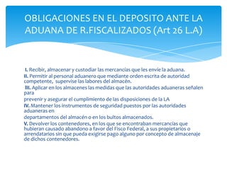 OBLIGACIONES EN EL DEPOSITO ANTE LA
ADUANA DE R.FISCALIZADOS (Art 26 L.A)


 I. Recibir, almacenar y custodiar las mercancías que les envíe la aduana.
II. Permitir al personal aduanero que mediante orden escrita de autoridad
competente, supervise las labores del almacén.
 lII. Aplicar en los almacenes las medidas que las autoridades aduaneras señalen
para
prevenir y asegurar el cumplimiento de las disposiciones de la LA
IV. Mantener los instrumentos de seguridad puestos por las autoridades
aduaneras en
departamentos del almacén o en los bultos almacenados.
V. Devolver los contenedores, en los que se encontraban mercancías que
hubieran causado abandono a favor del Fisco Federal, a sus propietarios o
arrendatarios sin que pueda exigirse pago alguno por concepto de almacenaje
de dichos contenedores.
 