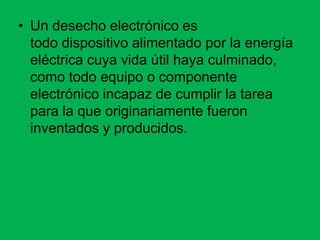• Un desecho electrónico es
  todo dispositivo alimentado por la energía
  eléctrica cuya vida útil haya culminado,
  como todo equipo o componente
  electrónico incapaz de cumplir la tarea
  para la que originariamente fueron
  inventados y producidos.
 