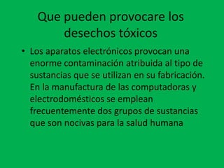 Que pueden provocare los
        desechos tóxicos
• Los aparatos electrónicos provocan una
  enorme contaminación atribuida al tipo de
  sustancias que se utilizan en su fabricación.
  En la manufactura de las computadoras y
  electrodomésticos se emplean
  frecuentemente dos grupos de sustancias
  que son nocivas para la salud humana
 
