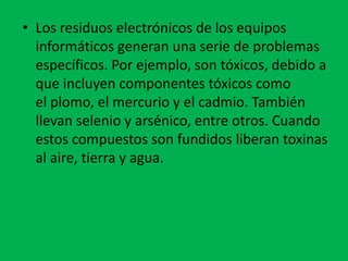 • Los residuos electrónicos de los equipos
  informáticos generan una serie de problemas
  específicos. Por ejemplo, son tóxicos, debido a
  que incluyen componentes tóxicos como
  el plomo, el mercurio y el cadmio. También
  llevan selenio y arsénico, entre otros. Cuando
  estos compuestos son fundidos liberan toxinas
  al aire, tierra y agua.
 