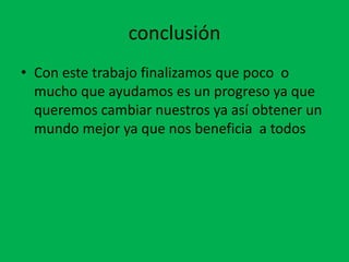 conclusión
• Con este trabajo finalizamos que poco o
  mucho que ayudamos es un progreso ya que
  queremos cambiar nuestros ya así obtener un
  mundo mejor ya que nos beneficia a todos
 