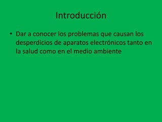 Introducción
• Dar a conocer los problemas que causan los
  desperdicios de aparatos electrónicos tanto en
  la salud como en el medio ambiente
 