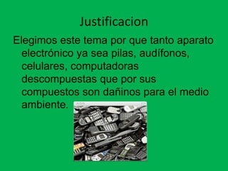 Justificacion
Elegimos este tema por que tanto aparato
  electrónico ya sea pilas, audífonos,
  celulares, computadoras
  descompuestas que por sus
  compuestos son dañinos para el medio
  ambiente.
 