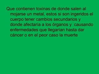 Que contienen toxinas de donde salen al
 mojarse un metal, estos si son ingeridos el
 cuerpo tener cambios secundarios y
 donde afectaría a los órganos y causando
 enfermedades que llegarían hasta dar
 cáncer o en el peor caso la muerte
 