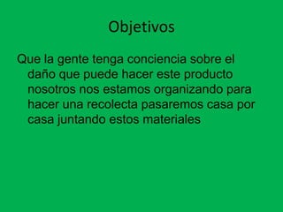 Objetivos
Que la gente tenga conciencia sobre el
 daño que puede hacer este producto
 nosotros nos estamos organizando para
 hacer una recolecta pasaremos casa por
 casa juntando estos materiales
 