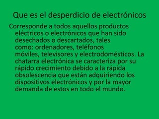 Que es el desperdicio de electrónicos
Corresponde a todos aquellos productos
  eléctricos o electrónicos que han sido
  desechados o descartados, tales
  como: ordenadores, teléfonos
  móviles, televisores y electrodomésticos. La
  chatarra electrónica se caracteriza por su
  rápido crecimiento debido a la rápida
  obsolescencia que están adquiriendo los
  dispositivos electrónicos y por la mayor
  demanda de estos en todo el mundo.
 