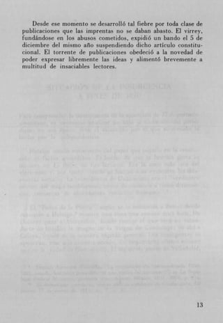 Desde ese momento se desarrolló tal fiebre por toda clase de
publicaciones que las imprentas no se daban abasto. El virrey,
fundándose en Los abusos cometidos, expidió un bando el 5 de
diciembre del mismo año suspendiendo dicho artIculo constitu-
cional. El torrente de publicaciones obedeció a La novedad de
poder expresar libremente Las ideas y alimentó brevernente a
multitud de insaciables lectores.




                                                              13
 