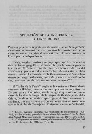 SITUACION DE LA INSURGENCIA
                   A FINES DE 1810

Para comprender la importaticia de la aparición de El despertador
americano, es necesario analizar no solo la situación del perio-
dismo en esa época, sino el momento por el que atravesaba La
lucha por la independencia.

    Hidalgo estaba consciente del papel que jugarIa en la revolu-
cion el factor geografico. El hecho de que la heroica gesta se
iniciara en El BajIo no fue fortuito. Era la zona más rica del
virreinato y, por tanto, donde se hacIan más evidentes las dife-
rencias sociales. La intendencia de Guanajuato era el 'verdadero
centro del mapa neohispano, cruce de caminos a todas direccio-
nes, comarcas de abundantes recursos humanos".8

    El Padre de la Patria", segtin se le comienza a Ilamar desde
entonces a Hidalgo, 9 recorre una zona que conoce muy bien. De
Dolores pasa a Atotonilco, donde recoge el que serâ su estan-
darte de batalla: la imagen de la Virgen de Guadalupe; de ahI a
Celaya, donde se le nombra capitán general. Los insurgentes se
apoderan, tras una cruenta acción, del importante centro minero
que es la ciudad de Guanajuato. El siguiente punto es Valladolid,

    8 Ernesto Lemoine Villicaña, "La revolución de Independencia 1808-
1821, estudio histórico precedido de una vision del virreinato", en La Repá-
blica Federal Mexicana, gestaciOn y nacimiento, Mexico, DDF, 1974, p. 204.
       El despertador a,nericano, correo politico-econónuco de Guadalajara, del
jueves 17 de enero de 1811, no. 7, p. 47.

                                                                             15
 
