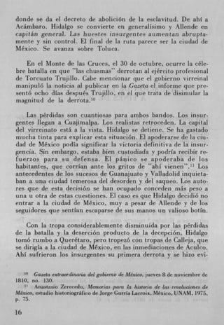 donde se da el decreto de abolición de la esciavitud. De ahI a
Acámbaro. Hidalgo se convierte en generalIsimo y Allende en
capitán general. Las huestes insurgentes aumentan abrupta-
mente y sin control. El final de la ruta parect ser la ciudad de
Mexico. Se avanza sobre Toluca.

    En el Monte de las Cruces, ci 30 de octubre, ocurre la céle-
bre bataila en que "las chusmas" derrotan al ejército profesional
de Torciiato Trujillo. Cabe mencioriar que ci gobierno virreinai
manipuió la noticia al publicar en la Gazeta ci informe que pre-
sentó ocho dIas después Trujillo, en ci que trata de disirnular la
magnitu(I de la derrota.'°

    Las pérdidas son cuantiosas para ambos bandos. Los insur-
gentes liegan a Cuajimalpa. Los reaiistas retroceden. La capital
del virreinato está a la vista. Hidalgo se detiene. Se ha gastado
mucha tinta para explicar esta situación. El apoderarse de la ciu-
dad de Mexico podia significar la Victoria definitiva de la insur-
gencia. Sin embargo, esiaba bien cusiodiada y podrIa recibir re-
fuerzos para su defensa. El panico se apoderaba de los
habitantes, que corrIan ante los gritos de "ahi vienen". 11 Los
antecedentes de los sucesos de Guanajuato y Valladolid inquieta-
ban a una ciudad temerosa del desorden y del saqueo. Los auto-
res que de esta decision se ban ocupado conceden mâs peso a
una u otra de estas cuestiones. El caso es que Hidalgo decidió no
entrar a la ciudad de Mexico, muy a pesar de Allende y de los
seguidores que sentlan escaparse de sus manos tin vaiioso botIn.

    Con La tropa considerablemente disminuida por las pérdidas
de la batalla y la deserción producto de la decepción, Hidalgo
tomó rumbo a Queretaro, pero tropezO con tropas de Calleja, que
se dirigIa a la ciudad de Mexico, en las inmediaciones de Acuico.
AhI sufrieron los insurgentes su primera derrota y se hizo cvi-

         Gazeta extraordinaria del gobierno de Mexico, jueves 8 de noviembre de
1810. no. 130.
       Anastasio Zerecedo, Memorias par la historia de las revoluciones de
Mexico, estudio historiográfico de Jorge GurrIa Lacroix, Mexico, UNAM, 1975,
p. 75.

16
 