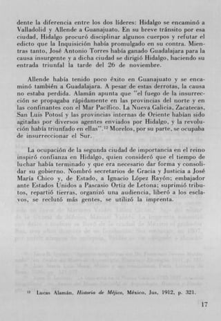 dente [a (liferencia entre los dos lIderes: Hidalgo se encaminó a
Valladolid y Allende a Guanajuato. Err breve tránsito por esa
ciudad, Hidalgo procuró disciplinar algunos cuerpos y refutar ci
edicto que la Inquisición habIa promulgado en su contra. Mien-
tras tanto, José Antonio Torres habIa ganado Guadalajara para la
causa insurgente y a diclia ciudad se dirigio Hidalgo, hacienclo su
entrada triunfal la tarde del 26 de noviembre.

    Allende habIa tenido poco éxito en Guanajuato y se enca-
rnino también a Guadalajara. A pesar de estas derrotas, la causa
no estaba perdida. Alarnán apunta que el fuego de la insurrec-
ción se propagaba rápidamente en las provincias del forte y en
las confinantes con el Mar PacIfico. La Nueva Galicia, Zacatecas,
San Luis Potosi y Las proviricias internas de Oriente habIan sido
agitadas por diversos agentes enviados por Hidalgo, y la revolu-
cion liabIa triunfado en ellas". 12 Morelos, por su parte. se ocupaba
de insurreccionar el Sur.

    La ocupación de la segunda ciudad de importancia en el reino
inspiró coiifianza en 1-lidaigo, quien consideró que ci tiempo de
luchar habIa terminado y que era necesario dar forma y consoli-
dar su gobierno. Nombró secretarios de Gracia ' Justicia a José
Maria Chico y, de Estado, a Ignacio Lopez Rayon; embajador
ante Estados t]nidos a Pascasio Ortiz tie Letona; suprirnió tribu-
los, repartiO tierras, organizó una audiencia, liberó a los escia-
vos, se reclutó rnás gentes, se utilizó [a imprenta.




   12   Lucas Alamán, Ilistoria de Méjico, Mexico. Jus, 1912, p. 321.

                                                                        17
 
