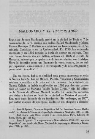 MALDONADO Y EL DESPERTADOR


Francisco Severo Maldonado nació en la ciudad de Tepic el 7 de
noviembre de 1775, siendo sus padres Rafael Maldonado y Maria
Teresa Ocampo. 13 Realizó sus estudios en Guadalajara en el Se-
minario Conciliar y en la Universidad. En 1799 fue ordenado
sacerdote y en 1802 recibió la borla de doctor en teologIa. Tras
una breve temporada en Ixtlán, obtuvo en 1806 el curato de
Mascota, mismo que ocupaba cuando trabó relación con Hidalgo.
Mora to describe como un "hombre de vasta lectura, de no vul-
gar capacidad, excesivamente extravagante y de una arrogancia y
presunción inaudita".'4

    En esa época, habIa en realidad muy pocas imprentas en toda
la Nueva Espaiia. Las de Mexico, Puebla, Veracruz y Guadalajara
estaban sometidas a la más estricta censura. La existente en
Nueva Galicia se habIa establecido en 1792 por decreto conce-
dido en favor de Mariano Valdés Téllez Gir6n, 15 hijo del editor
de la Gazeta de Mexico, Manuel Valdés. La imprenta subsistió
con éxito e incluso se llevó de la ciudad de Mexico at grabador
Rez, tres aiios después de su fundación. Sin embargo, en 1807,
por sufrir ataques de epilepsia, Valdés se vio obligado a abando-

    3 Juan B. Iguiniz,  uApuntes biográficos del Dr. Francisco Severo Maldo-
nado", en Anaks del Museo de Arqueologia, Historiay Etnologia, 1911, p. 13L
    14
        José Maria Luis Mora, Mejico y sus revol-uciones, Paris, Librerla de
Rosa, 1836, pp. 121-122.
   Is Juan B. lguiniz, La imprenta en la Nueva Galicia 1793-1821, apuntes
biograficos", en Andes del Museo NacionoJ de ArqueologIa, Historia y Etnolo-
gla, 1911, p. 253.
 