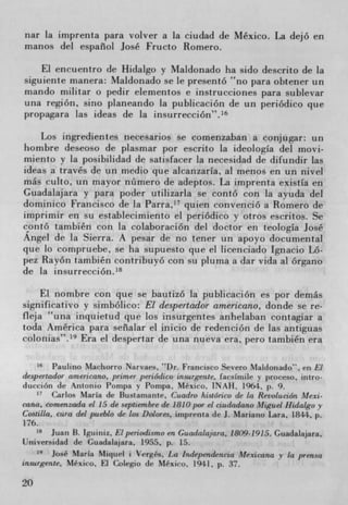nar la imprenta para volver a (a ciudad de Mexico. La dejó en
nianos del espaiiol José Fructo Romero.

    El encuentro de Hidalgo y Maldonado ha sido descrito de la
siguiente manera: Maldonado se le presentó no para obtener un
mando militar o pedir elementos e instrucciones para sublevar
una region, sirio planeando la publicaciOn de un periódico que
propagara las ideas de la insurrecci6n".16

    Los ingredientes necesarios Se comenzaban a conjugar: un
hombre deseoso de plasmar por escrito la ideologla del movi-
miento y la posibilidad de satisfacer la necesidad de difundir las
ideas a través de un medio que alcanzarIa, al menos en un nivel
más culto, un mayor nOmero de adeptos. La imprenta existIa en
Guadalajara y para poder utilizarla se contó con la ayuda del
dominico Francisco de la Parra,' 7 quien convenció a Romero de
imprimir en su establecimierito el periOdico y otros escritos. Se
contó tatnbién con la colaboración del doctor en teologIa José
Angel de la Sierra. A pesar de no tener tin apoyo documental
que to compruebe, se ha supuesto que el licenciado Ignacio Ló-
pez Rayon también contribuyó con su pluma a dar vida al órgano
de la insurrección. 18

    El nombre con que se bautizó la publicación es por demás
significativo y simbólico: El despertador arnericano, donde se re-
fleja una inquietud que los insurgentes anhelaban contagiar a
toda America para sea1ar el inicio de redenciOn de las antiguas
colonias". 19 Era el despertar de una nueva era, pero también era

        Paulino Machorro Narvaes, "Dr. Francisco Severo Maldonado". en El
despertador americano, primer periódico insargente, facsimile y proceso, intro-
dticvion de Antonio Pompa y Pompa. Mexico. INAU. 1964. p. 9.
    1.
       Carlos Maria de Bustamante, Cuadro histórico de In Revolución Mexi.
cana, comenzada el 15 de septiernbre de 1810 por el ciudadano Miguel Hidalgo y
Costilla, cura del pueblo de los Dolores, imprenta de J. Mariano Lara, 1844. p.
176.
       Juan B. Iguiniz, El periodismo en Guadalajara. 1809-1915. Guadalajara,
Universidad de Guadalajara, 1955. p. 15.
    19
       José Maria Miquel i Verges. La Independencia Mexicana y la prensa
insurgense, Mexico, H Colegio de Mexico, 1941, p. 37.

20
 