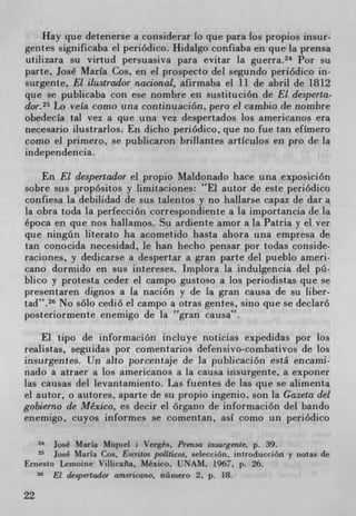 Hay que detenerse a considerar lo que para Los propios insur-
gerites significaba el periódico. Hidalgo confiaba en que La prensa
utilizara su virtud persuasiva para evitar la guerra. 24 Por su
parte, José Maria Cos, en el prospecto del segundo periódico in-
surgente, El ilustrador nacional, afirmaba el 11 de abril de 1812
que se publicaba con ese nombre en sustitución de El desperta-
dor. 25 Lo vela como una continuación, pero el cambio de nombre
obedecIa tal vez a que una vez despertados los americanos era
necesario ilustrarlos. En dicho periódico, que no fue tan efImero
como el primero, se publicaron brillantes artIculos en pro de Ia
independencia.

    En El despertador el propio Maldonado hace una exposición
sobre sus propósitos y limitaciones: El autor de este periódico
confiesa La debilidad de sus talentos y no hallarse capaz de dar a
la obra toda la perfección correspondiente a La importancia de La
época en que nos hallamos. Su ardiente amor a La Patria y el ver
que ningün literato ha acometido hasta ahora una empresa de
tan conocida necesidad, le han hecho pensar por todas conside-
raciones, y dedicarse a despertar a gran parte del pueblo amen-
cano dormido en sus intereses. Implora La indulgencia del pü-
blico y protesta ceder el campo gustoso a los peniodistas que se
presentaren dignos a la nación y de La gran causa de su liber-
tad". 26 No solo cedió el campo a otras gentes, sino que se declarO
posteriormente enemigo de la gran causa".

    El tipo de información incluye noticias expedidas por los
realistas, seguidas por comentarios defensivo-combativos de los
insurgentes. Un alto porcentaje de Ia publicación está encami-
nado a atraer a los americanos a La causa insurgente, a exponer
Las causas del levantamiento. Las fuentes de las que se alimenta
el autor, o autores, aparte de su propio ingenio, son la Cazeta del
gobierno de Mexico, es decir el órgano de inforniación del bando
enemigo, cuyos informes se comentan, asI como un periódico

     24José Maria Miquel i Verges, Prensa insurgente, p. 39.
     25josé Maria Cos, Escritos politicos, selección, introducción y notas de
Ernesto Lemoine Villicafia, Mexico, UNAM, 1967, p. 26.
   26
      El despertador americano, n(imero 2, p. 18.

22
 