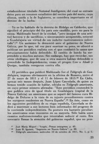 estadunidense titulado National Intelligence, del cual se extraen
datos para un resumen estadIstico del vecino pals del forte, cuya
atianza, unida a la de Inglaterra, se considera importante en el
destino de [a lucha.

    Ya se ha hablado de la derrota de Hidalgo en Calderón, que
significo el principio del fin para este caudillo, pero no para la
causa. Maldonado huyó de La ciudad, pero incapaz de una acti-
tud heroica y de sacrificio, o sinceramente arrepentido, retornó
a Guadalajara en virtud de un indulto rastreramente solici-
tado". 27 Un anónimo lo denunció ante el gobierno de Nueva
Galicia, por lo que, tat vez para suavizar su pena, se ofreció a
publicar un periódico realista con el que combatió la causa que
entusiastamente habIa defendido. El cambio de bando ha sor-
prendido a muchos autores. Sin embargo, hay que recordar, sus
otros ideologos, que de una u otra manera habIan defendido o
precedido la Independencia, como el propio Cos o Abad y
Q ueipo, también renegaron contra ella.

    El periódico que publicó Maldonado fue el Telegrafo de Gua-
dalajara, impreso obviamente en La oficina de Romero, entre el
27 de mayo de 1811 y el 11 de febrero de 1813.28 En Cádiz,
apenas seis meses después, Juan Lopez Cancelada, de quien ya
hemos tenido ocasión de hablar, editaba su Telegrafo americano,
en cuyo primer nümero afirmaba: Este periódico contendrá lo
que publica otro de igual tItulo en Guadalajara (capital de la
Nueva Galicia) un americano que se separó del famoso cura Hi-
dalgo de Dolores a la vista de su injusto procedimiento contra
los europeos residentes en Nueva España". 29 En éste, como en
los siguientes periódicos de su etapa espafiola, Cancelada se de-
dicó a mantener a sus lectores bien informados del progreso de
la contienda independent ista. Su postura era bastante peculiar;
los americanos eran inocentes en su mayorIa. Solo habIa unos
cuantos malintencionados que intentaban seducir al resto. Era
necesario liamar La atención del gobierno espaliol, que no pres-

       José Maria Miqud I Verges. Prensa insurgente. p. 43.
   8   Juan B. tguiniz, 'Imprenta en Nueva Galicia", p. 99.
       Telegrafo americano, miércoles 10 de octubre de 1811, No. 1. P. 1.
                                                                       23
 