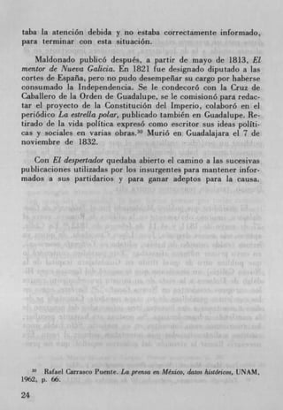 taba la atención debida y no estaba correctamente informado,
para terminar con esta situación.

     Maldonado pubhcó después, a partir de mayo de 1813, El
mentor de Nueva Galicia. En 1821 fue designado diputado a las
cortes de Espana, pero no pudo desempeflar su cargo por haberse
consumado la Independencia. Se le condecoró con la Cruz de
Caballero de la Orden de Guadalupe, se le comisionó para redac-
tar el proyecto de la Constitución del Imperio, colaboró en el
periódico La estrella polar, publicado también en Guadalupe. Re-
tirado de la vida polItica expresó como escritor sus ideas polIti-
cas y sociales en varias obras. 30 Murió en Guadalajara el 7 de
noviembre de 1832.

   Con El despertador quedaba abierto el camino a las sucesivas
publicaciones utilizadas por los insurgentes para mantener infor-
mados a sus partidarios y para ganar adeptos para la causa.




       Rafael Carrasco Puente. La prensa en Mexico, datos /ustóricos, UNAM,
1962. p. 66.

24
 