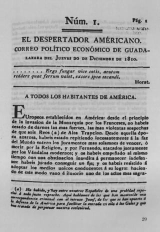N' rn. •
                                 f
                                                               Pig.
                                              1
                                                                I'


     EL DESPERTADOR AMERICANO.
   ORREO POLITICO ECONÔMICO DE GUADA
       LAXAA DEL       Juivu 20 DR DICIEMURE DR i8zo.

             ;. Ergofwigar vice cotis, acutzw -	                 -
 reddere quae ferrurn vale:, exsors jpsa secandi.
                                                                Horst.

       A TODOS LOS HA.BITANTES DE AMERICA.



        Uropeos. cftablecidos en AmrIc. desde ci principlo
 de I. invasion de Is Mooarqufa por los Francese., no habeis
Cesado de darno, las mao fuertes, las ma, violent., aospechu
de que sois Reos (a) de Alt. Traycion. L)esde squtlia épo-
La azarosa, habeis esado repitiendo Inceuotemeote g is tax
del Mundo entero Jos Juramentos mao solemnes de vencer, 6
morir pr 1. Religion, y por Fernando, atacadosjuotamente
por log v g ndalo moderros; y as habek cmptñado *1 mlvno
                g
tiempo con iaa obitloacion bandits A prmsaecer indefen
IOE hibcj, jurado conseguir un
                                   o y as habeir rrsssddo A
$4Optar Los medio* unicos coaducentec A su Iogri hackii
do d.c c,c mode vao é iLuaorio uao de Jos ado. was sagra-


  (a ) H.	       ii., , ? ewtre *.rt Espal.Fes 4,	
                         i.y                                  L.4 rwpv
    I aid. j.at. rirp.cbe. Aq.i bII&RS 4, 1: v baa ..jiwJ•
M'VV'. cvrs,Ua4
                           	    i,..
                                ;agree* Jirf 4, for for of h yiiut.I
          4, l p 4c.drice Para fciliti.r Li .ss,i14 Q 44I IN GSINJ (
   Sraa4, 4, Prpwww e,Sy escinjial.


                                                                      29
 