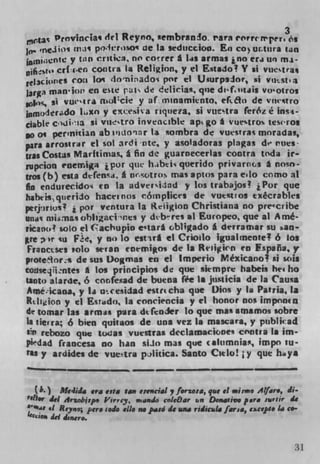 ,.,c.tay. Provincia q del Reyno, sembranic. rara crrrrper3o,
10, ' flJt)1 lflJS po4trso'* ue la srduccion. El) CO) urtiira tan
        cntc y t.rn critica, no co r rer A I.as armas ino era wi mi-
ØjfiSEIs cr(:aen cootra l a Religion, y ci Estado? Y ii vtItstra*
              co;a I("doiado por el U4urp3.1or, %i vust
larga man' tor' en ete pui de deiicias, qne di'f,utjis vo'otros
          j vui'ira rnolcie y af. mInaminto, cfto de vmtro
 nmodcr.dO Lxo y exct"iva riqueia, Si vueq ra f'ertz é 1nS4-
ciabk cdi'Ia SI VUtrO inveci.ibte apt go A %ruestros iesros
po as pertnitian ab ivuoar la sornbra de vue%tras moradas,
pars arrosir.r ci sol ardi iite, y asoladoras plagas de rues-
uasCostas Maritimas, a fin de guarnecerias contra toda ir
gupcion enemiga j por pie hbti querido privarns a nosn-
tros (b) esta dt-fensa. a iwotros mas aptos para eLo como at
fin endurecido' to la adverithid y los trabajos? 1 Por que
hatwis,querido hacti nos c61nplices de vuest os ecécrables
perj)rlot! i por ventura la IdigIon Christiana no preccribe
     c iarnasohlsgactnes y thb M res at Europeo que at Amé-
und rn
ricano solo el (achupio e'Iar* obligado a dtrramar su aan-
  re )r su Fe, y no to estirl ci CriLo igualrnente 6 los
Fraoccses solo stran toemigos de Is Reiiykn en Fspafla, y
pvote1or:s de sus Dogmas en ci Imperio Méxicano 2 si soig
co11seqiintes A Los principios de que skmpre habeis het ho
tioto atarde, 6 cor.fead de buena fee In juslicia de Is Causa
Amé;icaoa, y la utcesidad esincha que Dios y la Pasria, 1*
Rtligion y ci Esrado. la conciencia y ci honor nos impnncn
d e tomar las armas para dtfcnier to que mas amamos sobre
Is tierra; 6 bien quitaos de mis vcz Is mascara, y publicad
$1 rebozo que toas vuestras deciamaciones contra Is im-
plidad Iiaoccsa no han ssJ() mas que caltimnias, impo tu-
tU y ardides de vuetra pilitica. Santo Cielo! ; y que hdya



   (k) McsIid era esta 1asp eiencial , f.rsosa, qus ci *ii*ti A?/'.., di-
'rn., 41 Arzobisp. Ihtrrcy, i,in.Ld cøleOar u,, Do,uaum pore sutir de
•UI at Reyno;
                    pere rode do no paso de vna ridiculd far,.., e.cq4. 1.. co-
Ie4jdpI, âei ,'e,..
            d	


                                                                              31
 