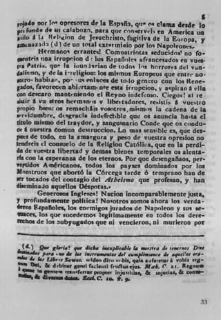 jsio pot lot opresores de 1* Espif 1 qn 0 ot clama desde lo
prG((rn do 1• sa calabozn, Para que 'nrse,vtli to America un
 ciLo A W Uelion de Jcsuchristo, fligiliva de Ia Europa, y
   coazad3 (d) de un total ttsrinioio pot Jo, Napoleone.
        Herrnano errante,i! Comoatrjotas seducidn! no fo.
  eoteis uoa irrupcion d' los Epaii1e, i,francesidos co vues.
g ra Pitri;.. qu' Is j uuriirin de todo, Ins horrores del       Vdfl-
 jali.rno, y de Is ireligion: los mI,mos Europeos que ent re no.
.o(ro habitai", po 'us cnlces de tolo gnro con Los Rene
pdos, favorecen abirtaim ate esta irrupcioo, y aipiran A ella
con descaro rnantniendo ci Reyno iodefnso. Ciego! al re-
igir I vu stros hermsnns y libestadores resisils a vue%tro
propio bien: as remachas vosotros,mismis la cadena de 1*
  ervidumbre, d*sgracis iodfetible que os anuncia hasta ci
nwlo mismo del traydor, y sanguuaario Conde que os coadu-
cel nuestra Comun deiruccion. Lo ms sensible es, que des
   es de todo, en Is arnargura y peso de vuestra opredon no
tendreis ti consuelo de Is Religion Cat6lica, que en Is perdi-
da de vueltra libertad y demas bienes tmpoMIes as alenta
na con 1* espersoza de los eteroos. Pot que deseogaflaoa, per.
vetido Américanos, todos los payses dominados pot Los
Mnnstruos que abortó la Córcega tarde 6 temprano han de
set tocados del cootagio del Arbeismo que profesan, y han
diiemioajo aquellcs Déspotas..
        Generosos Inglei'ies! Nacioc incomparablemente justa,
y prof*.ndamente politica! Nootros somos ahora los verda
dtos F.*palSo%es, los enemigos jurados de Napoleon y sus se-
 lOaces, los que sucedemos legiiimamente en todos los dere-
tichos de los 3ubyugados que ni vencieron, ni murieron pot


 (L) Q.v etwist qwe Jic&. mexieable to wertra it ierno:
         pire . At 1, imstrowwwar 1.1 cumplimmato de aquelos Ono -
       &I Zabr 's Saw.,, "Iden diro vrbis, quis auferetur I voWs rrg-
    I)si, & d4bkvV genii faitj fri8i&aejus. Mob. ( 21.
 400" W Sflt f$nIfcrTSf popeev ifljUUiLiaS, & ijri*S, & CUC*'
11lI,ik dLvi, &d.C. in. *..



                                                                    33
 