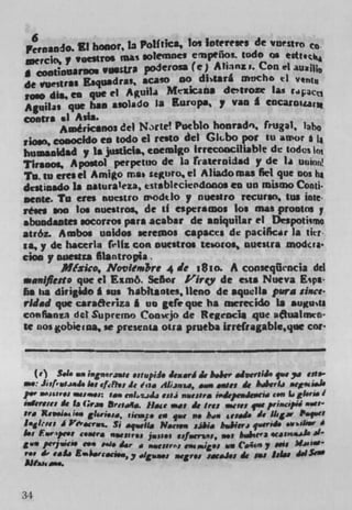 6
petdO. El honor, Ia Politics, los IoteTeses de vuestro C
merck', Iv         	 gnas olevnncs e rnpeioL todo as edt.
                 va.su.ra poderos* (e) A Plans,. Con A
I COfltllfliUOC*
de vue,tras Esquadra$ acaso no d6tart arncho ti v,u
row dia, en que ci Aguil4 Mtxicana detroze as foI;.3I$
Aguilas que has as&ado Is Europa, y van g
contra •l Asia.
       Amé,ic*noS del Nrte! Pueblo honrad4, frugal, laho
ibm, coüocIdo en todo ci resto del Gkbo pot tu anor
bumaldad y is justicla. enemigo Irrecoociliable de todu% 11)1
Tirsoos, Apostol perpetuo de la rsaLernidad y de Ia UftIfl!
To, in eresel Amigo me * segulo ci Aliadomas Iki que nos hA
dcstinado is natura 1 eza, tstsblecieodonoa en un iuismo Conti.
mate. To eres buestro modtlo y nuestro recurso, tu g line
lose son los nuestros, de if esperamos los mas Prows y
sbundantes socorros pars acabar de aniquitar ci Despoti*vno
atróz. Ambos uaidos seremos capaces die paciIkr Ia ik,
ia, y de hacerla 141s con oucstros tesoro., nuestra mod.ta•
tica y nuestra filantropia.
        Mtxwo, NovIemZire 4 de v5io. A conseqflencia del
maniflesto que ci Esmô. Sehor Pirey de esis Nueva Eipa
ha ha dingado i sum habkantes, lieno de aquella pura since
rued pie carsacriza I uu gefe pie be merecido Is auguta
conflanra del Supremo Cooiejo de Regeocia que iivaimeo'
ic nos gobieiaa. me presenu otra prueba Lrrefrsgable,qoe cot



    (e' S.i. .. isgnorzissc .stupiii iczará è b.&cr aiwsiS, çi.c 	    ssts
    : Jii r i,g i,.j, ks ef.ft,, Ii lip. 411mw, a.s owes è baberb ag,i.k
p.r s&:rcs si: ,o tslzjjj ciii naiess,a S,.dccN4eIPC,II t•i La tI..-a.l
idvrscs Sc Is Gr p. &eSØ5I. Hate a., ic Ire: Wits fWV pAnscsl Over-
pro Rt51mt • gI.i.i., ivap. to qe no bIN ieaai. Ic ll a ratwel
lsgl,ei 4 V.cript. Si aq.eu. Nac,,s sahi. b&4jgrj qverid. .V4'''
I., usw. pe.s c.atri NN(3i y , jpp., (Jf.e?))s, not biait'3 4CJ110*
gv* P"jli,60 i. two Sr .	                            - c.c ' y Wis M.wi-
y•v Se caL. £.ih.r.ci..,y Igiiiai, cgr.s iscaks At ins Silas JJIsaw
AwaJ.l-..


34
 
