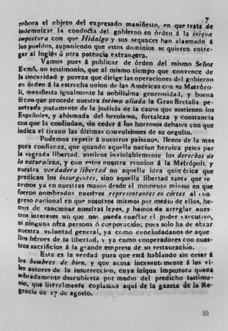 robra ci chjetn del expresado manes$o 1 n que 'rats
 jndcmniz3T 1i condnta Jet gohierno en 6rden a la iPUqts4
,*postura con que Hidalgo y sus squaces han atarmado £
 Jos pueblos. supornendo que estos dominios Sc quierea entre.
gar at lng$éi i otra potencij e*tran<er.
         Vamos puts a publicar de órden del mismo Señor
         On testirnonio que at mismo tiempo que convence de
Is smciridad y pureza que dirige las operaciones dd gAbierno
en 6,d.n I Is estrecha union de Is Americas con nu Metróco
ii, manifiesta igualmente la nobitIirna gcnerosidai, y buena
féconque procede nuestra Insie,a aliada Is Gran Bretañ3 pe-
ne+r.Ja jtt.mcnte de la jrn*ici* de Is causa que sostienen los
Españ&es, y ahismada del hrroismo, fortaleza y constancia
coo que In contsnian, sin ceder I los horro ios debates con que
indica ci tirano las ált,m3 crnvulskmes de so orgulto.
         Po4cmos repe'tir a hUCSttOS patsano. llenns de la man
pura eoofirza, que quando aquella nacion heroica peIei per
Is magrada libertid, soulene inviolabtemente los derechos de
In natra/eza, y con c'tns nustra reunion I Is, Metrópoli. y
Duestra v'rdadera libertad no aquella idra quirrérica que
predican los insurgentes, sino aquella libert.d s*nta que te
nemos ya en nuestras manoS desde ci moincuen mkrno en que
fueron oomhidos nuestios representantes en cdrtes at t on
  reO racionai co que nosolvos mismos por medlu de ellos, he-
mos de 'ancionar nuestras leye4, y hemos do arreglar 'sues.
Irn* iotereses sin que nos p&eda cot*;ir ri poder execu,vo,
 fl rnflguna o+ra persons 6 corpo'raciân; rues solo ha de obrar
Duesira viluntad general, ya como cnciudadaoos de aque
Itos heroes de la Liberid, v ya como cooperadores con nues-
tfOs *acriicios I la g'ande empress de su restauracion.
         Esta es la verdai pura que esil habl*ndo sin cesar I
ks h ombres de bEen. y que acusa inctaaotmente I los vi-
hi SWores de la insurreccirn, coys ioiqua impQstuta queda
kbr adam:nte deseuhierta por med'o del predicho ttImo•
ISo, quo literalmenfe eopiius sqd die is gazeta at la. ito-
tCDCia 1e 17 de agosto.


                                                           35
 