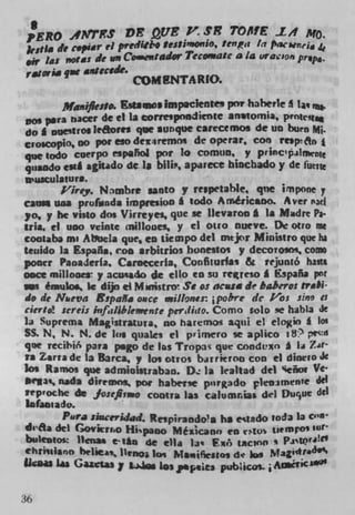 S
?ERO MfTFS i: pue P.                     	 TO$fF. L#1 MO.
jr,sia tie c.piar el Pre dW00 Ife0immi0v tenpa in
 ir las not as tie on Cosentador Tcco.r.a:e a /4 uracion
r.JOria qN CAUCIà.
                       COM NTA RIO.

        ManifiesSoi Estssos Impaclentes por haberle I i,
 os Vera riacer de el Is correspnadientc anstomia,
do i nuestrOl kores qve aunque carecemos de Un burn M.
croscoplo, no pot eso dexiremos de operar, con rnpo
qile todo cuerpO rspallol pot 10 comun, y princlpilrpwn
quaodo ,szI agiudo dc. Is bili, apirece biochado y de fue,t
wusculatura.
       Pirey. Nmbre santo y respetable, qne impone y
cangs uaa prufunda itnpresioo I todo ArMricano. Aver n3d
yo, y he visto dos Virreyes, que se lievaron t 1* Madre Pa-
tria, ci uno veinte rnilloues. y ci 0110 nueve. Dc ouo me
coataba m' AeIa que, en tiempo del mtjcr Ministro que ha
teuido la Espafla, con arbitrios bonestos y decoio.ni, como
poner Paoaderla, Caroeceria. Confiturfas & rejuntó hasts
once mifloaea y acu*ado de ello en su reitteso I España pnr
                           sm
  S éI*UIOe Ic dUn	 ci Ms t roh Sc os acasa tie baberos trail
do de Nkeva 8spa Ma once willoner. ipobre dc ti,s sine a
cierto! sereis infaiibleraenre periiiao. Como solo se hjb$a de
Li Suprema Magistratura, no harem01 aqui el Clo)CW) & los
SS. N o N. N. de Ins quales ci pi r imero se aplico IS: pecd
qne tcibi6 pars psgo de Ins Tropas qur condt,xn I la Z.ar
ta Zarra the la Barca, y ics otros barricroc con ci diiwto Jc
los Ramos que admiolsuabao. D Is lealtad del Stii Ve
  rIac nods diremna, pot haberse porg3do pleosmen te dii
tepuoche de    fo:eflirao Contra las calumcias del Duque dii
lafasu ado.
      Pura siawerijad. Rcipirando'a ha estado totta b
di&a de l Gov*t,.o Hipaao MéICanO en e'tus taemro'
buleutos: flcnaa e tIn de ella Li' Fth tacion
chrisijano billea,,, l t eno., In, Msu,jfpe*to, di ios
Uais las Guctas	                             putices. j AseTc


36
 