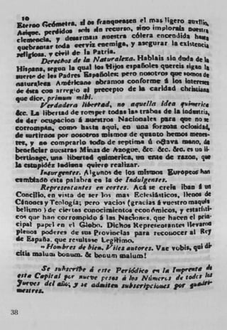 I.
                     franqaeWu (1 fflas ligero
  Ea.rao (eómekL II Os
  *éqoe. perida ,th sin recurso, sino iinplor.J
  ckocIc y desaf miss isnestri cólera encendjda
  quebraniar mdi cef y si ceemiga, y asegwar La
 r4Ig1osa civil de Is Patris.
         Dervo de a Nat urakza. Hablais sin thda de i
 Hsspana, won is qual to. Hijos españoles qereis sig..
 Suerledc lea Padres sp.ñoLes Veto nosotros ,ie somos di
 .,*iur*k A,iê,kam abramos cooforme t los iatef..
 de &a coo arrro of precepto di ba candid chnsü
 qize dice, pri*au* mibi.
         I#'erdadsra !thestid, no aquella idea qtswric,
 &c La liberiad de romptP todas las trahes de is üidittj
 do 44T.           	 I .auesuoe Niclonalti p*ea qee no
 corrompan, come hat* aqui, en una formu oclosidsj,
 do suftiroos por oo.oiros uismos de qsoto heos meets-
 "a,, ao comprarlo todo de sepiilna 6 oava mano, di
 benefIclir DuesirSi Minas de #zogue &c &c. &c. es un LI.
 bevtInage, w,s 1ibs.d qu1ericL en iMi do tazoo, q
 3$ estsspsdéz Indiana qviere realizar.
         I*iurgenre:. A I gunot di los misiDos Stwopeor han
 esmtadb Oftts psiahca no Ii di hdulgenes.
         Represeiitautes en crtes. Act se cmli iban I VII
 Concitlo. en vi;ta die set Ins ma; Eeki,iicos, ilenos de
 Cinooes y Teologla; pero vacio' (gracias I vuestro maquli
 belismo ) de cm' to, conociraientos ccooSrnico,, y cstath ti-
 ccm qtve han corrosnpido I Ins Naconrs, qmie hacen ci pf4
  'PI1 ppeI en ' G.bn. Dichos Kepmecrovante lIevsTfh
 pinuos podere, de sus PF4DViCW.1aS pava. rcouocer ii K'i
 di Espeña. que reulsa.e Legiimo.
         "Hombre: it bie,1. i'iIe* antores. Vie vabiss gal di'
 cliii maiuci buinun. & bosum ualutn!

       Sc m:crfe j erte PC	      1(0 en la f.,,prtntt
 We Capital p.r sc'ce pesos a his Mracri.: de todct         laS
 Yteve: del	     c p d,jt awbuipcioacs p0
     at ?4&



38
 