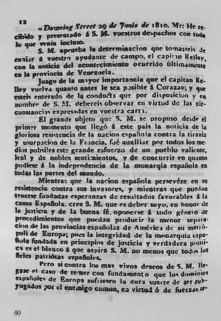 '3
       w Dolmawf Street 29 de Trade J? tRio. MHe te,
                                             .
caMo y pmentado A S. M. .vuestro$ depacbos Cfl)
k que vi!aia inchilo.
      S. M. aprileba Is determinacion que tomas,ejs Je
Ian*V * voestr') ayodantc de camps. ci capuin Kelley
con Is noticia del acookCURICR*O ocutriJo üItiin
en Is provinc*a de Veoeztela.
       Juzo de Is a'yor Importalicia qac ci capitan Ke.
11cc vuelva quasto antes Ic sea p .Mible * Curazao; y qi
,stci enterado de 1* condui3 que pot di;rosicion v
Dornbre de S. !'l. debrreii obcervar en virtud de las cir
cunsanci3 eprcs4da en vuestra cart-i.
        El grande objio qt S. M. se propuso dede el
piim•v iswmeuto que llcô * ette pai' La not iia de Ii
gloriou reèctencia de La oicion c*pañIa contra La urania
y ucurp3coo de la Fr;jocia, rde auziliir pnr todos Los me.
di, pobii!rs este grande etuevzo de un pueblo vi1kote,
kal y de nobles .entiaieotos, y de coocurrir to quiato
pndiese * Is independeocis de Is mo.arqla espaãoia es
 odes las parses del mood*.
        Mkotra que I. narioo espaIo1a persevere en so
itsI*eacsa contra sos invasorci, p isteotras que pue4.40
tenenc frndada, esperaozas de resultadn favorables a ii
came EspalSola. cree S. M. que es deber wyo, en honor de
b June's p de Is buena ft. op v nerse * wdo géneo k
procedimlento, que puedao prodiacir La nwnor sepJI$
Cion de 1211 provuscias epsñulas de Arnéiic. de sit meilO
 poll de Europa; pstcs Is ialegridad de I s monaYqsaii (spa-
L1. täsijads en priocipini de Ju qicis y vcrdadcra pIl11
 ca es ci b1aco * que aspira S. M. no iDvOos que IOJU h)$
 $cks pat riósa, espaAolrs.
         Pero si contra Los mas rivos distos de S. M. lIe•
 gase 1 Cilo de	              fundamento 	      h d.,min'
 "Pb riolet de Eurapt sufiesen La duri
7uga4,	                                    %Utr$e de set sub
              d eaeiaigo co g ua, ca viuJ 6 de fuecw


40
 