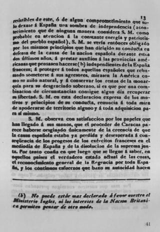 ____	
           e este, 6 de attrn compoo,eejmto qne'3
                                                so-
 $o drxaSe i Espafta wa sombre de iodeprndencja (acna..
 Wcim ieOtO quc de ainguos maucra coosidera S. M. cone
 pt obable ca stiocion t La Con*tante cnerg(a y patriotes_
 go del pueblo espaöol), S. M. Se veils rntóaces obligado
 por los misinos priocipios que has diriido an conduth ea
  e(easa de Is cause de a Dacion española durante estos
 am óltui.os afios, * p'e.tar au1lios a las proviacias amé-
,icasas que pensaaeu bacerse ( h) iodspendieates de a Epaiia
fraacesa; I protecr a tados aquellos epaäoks que reliit-
sundo someterse £ sus agreibres, mimes Is Aaiérica co-
•o su asilo natural, y A coOrvar los restos de la aoaar-
qufa pus sw deigraciado soberano. ii ci que por ana corn-
bisacion de cirrsus*aocias cooigue algun dia recuperar
    llbeiiad. S. M. en ests declaracioo cipresa de Ins ma-
tivo.p pd.cipios de an coduda, resuacia I toda aira
de apoderarie de teristorlo atguooy I coda adquiaiciou pa-
nd,.ismo.
         S. M. observa con UIWaccioo por Los papeles que
  a. ilegado I an, ceanes, que ci ptoøeder de Caracas pa-
ftm babuerse ongiosdo óuicsmente de Is crcc.cia de que
Is cavan cspsäoIa estaba pa perdida p desesperada I con-
aeqüe.cia de Los progesos de Los exrcitos (ranceiucl to ci
aediodia de Eapa5ay de La diso1ucio de Is .aprea jun
ta. Poe taaeo cools es que l.egn que se Ikgae £ saber, c
squellos panics ci verdadero eaJ asaI de las cosas,
ci rccowlc,ito general de la ft egencia par toda ps
    ,, los césdosos esersos que biao w s.toad*d b.acta



  (ii) N. p.eie estJr=at 4edrai. J frvw vestr4 vi
JIiiu$t,i Iisgks, al I.s iateress de I. Nics.. Brisaü-
Ca paicex pwar di .lr. mode.



                                                          41
 