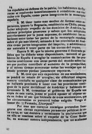 '4              defros* delos habitartct de	 Ca
                             a pitra,
ins espaffo1	                      g restabkcer stis
racas se re,olver*0 inmediataID0te
cubs con España, comO pane iniegrante de La monarqu
esp.ñola.
        S. M. tiwe tantO mu motivo de format esas
peranzaS quantO la Regeacil, establecida en Cádiz, parece
haber adoptado rrspeLo de los dominios de A mérka
inismos principios geosrosos y sabios que Los adoptad03
anteriormente pot Is junta suprema. de estabkcer las re-
Iaciones entre todas Is. panes de la monarquIa t$pafoI1
 obre ci pie mas liberal, mirando & Las provincias de A*
rica como par tes iotegraotes del imperlo, y admitiendo *
ws osturales I tenet pane en lag cones del reyno.
       Espera S. Me que la misma generosa é ilustrada po
Utica que ha dithdo estas disposiciones moverl at go-
bierno de España I arreglar is cornunicacion de las pro.
 incias américanas con otras panes del mundo sobre ba.
ses que puedan contribuir ii aumento de is prosptridad,
y al mismo tiempo acrecentar todas las ventajas que del
estado presente puedan justarnente esperarse.
       S. M. cree que esta exposicion de sus seotimieotos
os pondrl en estado de arreglar, sin dificultad oinguoa,
vuestra condufta en qualquier clue de comunicacion quc
Os hallaseis precisado I tenet con las provincias Cacti
guas de Is prte meridional de America: y babiendo de-
tcrcninado S. M. Coxnuoicar al gobierno de Espa5a uns
copis de eats carta, jatnu se podrá opooer iii objetar co-
da en 6rden al uso que hicieseji de estOs seotimseot0 . , quc
 as circun3t%nc, at precerá haber ezigido. Tengo Cl
honor etc.   = Fir mado, Liverpool."
        Por mu que flUIStr(jg enemigos pvetendan bison
gearse con chriss expresiones puramente political de e'
 a car'a; es tan dec jj ya y termjoante 1* ()CCh.iaCb oO q°
en ella se costiene sabre ci empeño de la Gran
6a, CU $O$tCci nuestra wdependcocia, que co


42
 