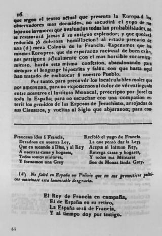 Ed	                                 ___
                          afhPai que pri'*eflIa is F.nrnpa. i lo
 ,e sips ci seatVO                                ci yngo de
 cI*rvadort* was dor.,d O DO sscudir4
                                    sodas las probabi1iJ.150
 I.ju4101 igwasores que *V$iU*d$$ cipkodor; y que qj
     reisa*rarf jamas so 2DIIXUO
 reducids ;6 Juhrosa humili360111! si clado precaii
 usa (d) mera Colonha de Ia Francis. speramos qiM las
 mi%op s Ewopeos que sin esptranza raCwnal dc buen
 DO' persiu'n St
                     Flualownfe coo ci mas horsibie encarnjza.
 mienio. har4n ests niisma conftsion, absodonando pa,
 skspre ci kngu3ge hipocrits y faI*z COD quc hasta aqW
 ban iraiado de einbaucat J nuesirO Pueblo.
           Por 1*050. pars precsvér los incakulab)es males que
 505 amenazan. para DO ii ponefflOS a) dolor de vér e*iingiMo
 mire oosnIros ci in q ituto Mooscal, prOScliptO p01 Jostles
 soda Is E.spaa pars no escuchav coo una compasion Cs.
 teril lot gcriiidos dc Las Esposas de Jesuchisto, ariojadas de
 ass Claustros, y vuehas al Siglo que abjuraron para co.



 Franc,.,, idos I Francis,	       Reclblô ml yagn de Francis
     Dezadnos en nsesna Lay,	        La que pensé dat Is Ler,
     Quc en sucando I Dks,y al Rey Acepia *1 Intruso Rey,
     A neesuas cans y hogs,,	       Knivega, cans y bogares,
     Tmdrie so.io, mhItaies,	       Y todos sus Milawes
     'I forasmos SOS Grey	          So. de Monas linda Grey.

     (4) N. fakJ.. IffiPeAs we P.bvio fw to ass p,...nk.' ?.111
 c.s	         vita L..sg.,,,4I. desgricio.


                El Rey de Francis en campafla,
                  El dc Kspahs en so retiro,
                  La Espana seM dc Francis,
                  1 *1 Licapo doy pot tesligo.

44
 