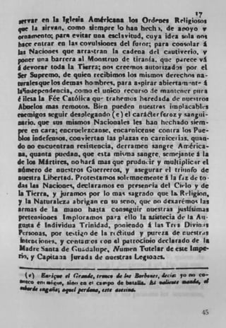 '7
wrvar en is TØesia Amêilcsna los OrJcnes Re1igioos
qve ia sirvan, como slempre 10 han hech, de aroyo v
0rnamento par* evitar ins esclsvitud, cuya idea sula nos
hace rntrar en la q covulsiooes del furor; para consular *
las Nacionei que arra%tran La cadena del cautiverio, v
poaer una barrera al Monstruo de tiranla. que parece v
g dcvorar toda Is Tiara; nos creemos at.torizadn por ci
5cr Suprerno, de quien recibimos los mismoi derechos na-
,malesquelos demas hornbres, pars apirar abiertam'nt 1
Ia'iosepcnd.ncia, como ci unco recurso le mantener pura
ê Hess, is Fee Católica qu trahemos hred3dI de nue'tros
Abuelos mu remoos. Bien pueden nuestras im&acabhs
esemigos seguir desIegando (e) el caraacrfierozy sangisi-
osrio. que sus mumos Naciooaks les ban hechado siem-
pie en cars; encruelezcanse encaroicense contra los Pue-
bios indeftensos, cooviertan Las plazas en Carcice'i3s. quan.
do no eocueotran resictencia, derra men sangre Arrérica-
ii, quanta p.iedao, que est.a micma sangre, semjante a Is
de los M*rtires, nohari mu que pruducir y muhiplicir ci
aámcro de nuestros Guerreros, y asegurar el triunfo de
auestra Lihertad. Protetamos solemnemente A la liz de to
das las Nack,nes, declaramos en presen1i del Cirlo y de
Ia Ttcrra, y juramos par lo mas tagrado que Is Rrligion,
p Is Naturalcza abrigan en su seno, qut no dexarCmos las
armas de Is mano ha1a cooseguir nuestras piasthimas
prctenioaes Imploramos para ello is a.sistecia de Is Au-
gusts é Individua Trinidad, prnkndo I las Tris Diviii;ts
Per.00as poe tetio de a r* ditud y pureza de ruestras
  teIli( pofltiI, p CnIanos coo .1 patrocioio deelarado de Is
Madre Santa de Cudaltipe, Numen Tutelar dc cite lmpc'
rio, y Capita]a Jurada de ouestras Lesoas.

  ( e') a.içw .1 Gramie, rrmm de At B. yI,..u,, rci 70 no CO
SflRO em .us', sino to c i capo de b.eaLis hi ,de.vs .i.aSii, d
016w& oiug.. ape! prrd. Ute aaeaiaa.




                                                            45
 