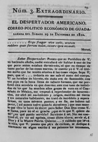 19,
      N	 üm. . EXTRAORDINARIO.
                       --
      EL DESPERTADOR AMERICANO.
     ORREO POLITICO ECONOMICO DE GUADA.
      LA1A* DEL SABADO 29 DE DLCIEMUE DE iSio.

• . . . . . . .Erfof' cngar vice coil:, acutun,
reddere quae ferru,u valet, exiors ipsa secandi.
                                                      Horat.

      Seior r:'espersador: Pnesto que Sn Periódico de V.
va haciendo efedo, oadie extraflarâ oir hablar * uno de Ins
que poco antes estaban durmicndo, 01 que en üempo de
tanto pariar de las cosas nuevas, le cuente yo * V. ci ólti-
ma áueño que he tcnido aluivo I Las cossi viejas. Sepa V.
pue, que vf . . . todavia no me sale el susto del cuerpo.
Vf tin hornbre de hirrete, sin duda era de Saataodér, coa
Una pipa en La boca lleoa de tabaco havano, que me per-
fumó esta acesória en que duermo: este COt) 1000 de mdlvi-
duo de to' que ha muchos años gozan de voto en ci Coo
 *sl*do de Mézico, me tmpeth A ieprehender de insurrec-
don, me afeó ml naeilniento y origen, inaldixo ml tierra
7 sus naturales habitaate, me traté de incrédulo y supers
ticioso, en twos mimos puntos y to fin, me induxo tal
pavor, (asi somos todos quando dormimo) pie was muer.
SO pie vivo le huve de decir. pero Señor Don Don corno V.
ft   llama, pun no sé su gracis: ique es lo que V. quiere do
flI jCfl qué puedo servirlc 2 Scrvirme I mf. No: me coo-
t16 el, yo no 101 egoists, como dicen ahova; sefvir si, I
Dic, y a La Madre Patria. Quieroo... y cuidado pie I#vI
1$ Vida, pie V. puesto que pici de curLoso, se dediquet
COo vencer en algun eacrito g sus patsanos Los tecoaatcs,

                                                               47
 