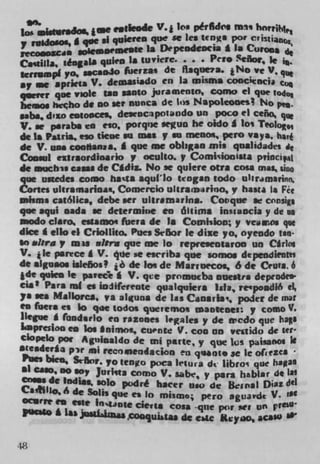 see
lo .uraJos. je e.de.de V. j kø pérM(I
                  Ii qtiiereD que se lea teDga por CvIs1ian4
7 ruadosOs, g qut
 cooxca softwoenwow 1* Depeodeocia * la Cur.
CastiIIa, jdagala quien la tuviert. . . . Per. Señor, 1e g.
krrsmpl   p0,..c.oio f6ertas de flaque7a. t N O ye V. qi
sy we aprieta V. demasiadO en la misma coocitocjj
qter que vsok tan MOtO juraa%entO, Como ci que Vo4o
beisios Pwçho de no set nunca die lt)S Nspoleooes p
.abs, d'zo eotOoCes dt OCIP0t.fld0 Un POLO ci ceño, que
V. w p.rabs to    dO.   pOrqi)e wuo he oldo I lo Teolog,
dc Is Patris, eso tiene so mes v so meno*, pero vays,
de V. uaa cool*snas. I que me obligao mis qualidades
Conaid eitrsordioario y oculto. v Comisionista pviocip1
de suchu cans de CIdIz. No ac qulere otis cosa mas sino 1
que unedes como ha'ts aquf'Io &ogan todo uhramannn.
Cones uleramarIoa, Comercio ultrainirino,p huta a Fit
mhma cat6Iica, debe icr ultr.marina. Covque w cnnsigs
que aqui sada ic determine co álsims Insiaocia y die us
mood* ciaro estamo fueta de 1. Comialon; p vcnos qse
dice I ello ci Criollhto. Pues Se6or le dixe yo, oyeodo tan
so abra p mu nfrr* que we lo repre.en$aroo un Cr1os
V. 1 1e psrcce I V. 4ue at ewriba que somos dcpendientei
de sigusos is1e6os I de loq de Maruecoç 6 de Cents, 6
*' qulen le puec'e I V. qce promutba auestra depeode'
cia t Pars ml to ioiifereote qualquiera Isis, reipoadió el
ys on Mallorca, ys alguns de las Caosr*a', poder de mat
en fistra ci bo qoc todos queremos mantenel: y comoY.
liegue I fondirlo to razones legales p de credo que hail
Lapresloo en los Inirnol, cu.nte V. coo on vestido de Kf
Ciopelo pot Aguinsido de eni pane, p que Los paisanOs Ii
steaderla pw nsi rec,'iendacjon eu quint. SC Ic OfgieZCl
 Pus. bien, Se5nr, po W NWpoca let ura d Iibroq qUe hagas
at caso, no sop Jurkta como V. sabt, p pats habiar de
a. dc India., solo podré hacer uso de Bc,isl Din del
CaiIio, 4 de Solis que ci 10 mianso; pero aguardt V. 'It
 Orrt en este In$ane cities cosa -que por act un pft$U
  us.so £ Las $tfahfla
                       "Wh9w deaC$$U'

M.
 