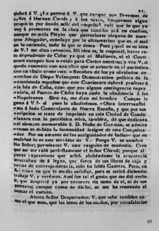 ___	
                                                          21.
slJI I V. t.e psre            V. qne tu'qq DO q lh"veimos di
                    Coiitiy * log 'uvos, P'usqu.mos al*ue
i qrnc" por donde astir del mpcno! va)e pie lo pie yo
voy A proover en Is Gbrs pie cancidbo iicá en cootiso,
  .cque 00 aria Pkyto pie patrocivase ninguno di noes.
tin. Ahogado', cosstuye por lo ohramarloo que is, si msL
  o locaiscodo, todo 10 pie ii deaea- - Poe. 2 qual is so ides
di V.' we dizo totooces, Mi idea ci, Ii respoadf, haeer es-
to depeodeeote di Cuba: ya que iii Mallorca, iii ci Conti
seotecuropeo ban sirvido pars Cortes oueitrasy via V,sj
queda COS1U%t coo na 4hsa qne se an'incir en ci p*riôdico
con io iftuo cnmo tile. to *ecobro de los ys olvidados de-
.uchos di Di'po Velazquez: Demoiracioo politics di Is
  ornnimoda snjecloa que este Contiocoic ftberi prnIesari
.'Ia liii de Cuba, caso que poc alguna cmlti,gecim impre
-vi#a, ii Peiio di Cãdiz hays ado I s obtrdisncja g los
• Napolota .. -Biro va, me dixo mi hombie Cooqoc k
       * V.!- . . poes Ii afl4dirêmos. nObra Interrsaohsi
m om I todo Coinesciiote di Neva Espafia. y pie poe ins
• cripcioe ii trats di imprimir to eats Ciudad di Guads-
          coo Is pstsiMka mirs, sanbien, di pie dedicada
,al siemcre memorable S. 0. Nuño di Cuziiao, se alvin
wcome is dtbido to humanidad insigne di cite Con9oina -
u'dor Por us amante delas sotiguidades di tiadias', que en
realidid lo es cite sertidor di V.- Ponga V. so nombie
No Señor; permits me V. es,e raigwto di modeula. Creo
 ue so ne calé berfedaerwate ci Siñor C6ocul; porque al -
tunas t zpiesones pie wlt6. alablodo.e is .rurrercia
mnurbaa di g 1eua, que (vera di sus librot di cji y
cantas de correspcndeocia, solo ha leido Gazetas. Pew, to
    e q ov en quc to media satisfice. pws se rstirô diclendo:
trabaje V. y veP#vios. Ami lue eal ci gusto pie we diô verb
   qic desp'rté ya por cotoncea sin .mto di el, m di sns
Pincor, Eanque como he dk ho, se we ha reiaovado *1
0 stat d cuecato.
        Ahora St or Dcapernador: V. que rtsbe tamblee co
  O ii pie mae, pie las ide*s di los &u&*, poe tiva(alada'




                                                                49
 