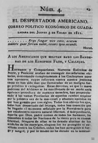 N U" M. 4.	
                        T                                23.



   FL DESPERTADOR AMERICANO.
CORREO POLITICO ECONOMICO DE GLJADA
       LAXA** DEL JUEVES 3      DI ENkO DE 181*.


             Ergo fungir vice cotis, acutuni
geddere quae ferrwn valet, exsors ipsa secandi.
                                                      Horat.
                                                      --
A LOS AMERICANOS QUB MILITAN IAO LAS BANDg..
    RAS DE LOS EUROPEOS FLON, Y CALLEJAS.

fl     ermanos y Compalriotu. Nuestros Ex&citos de
Norte, y Poniente acaban de cooseguir dos sefialadaa vic.
torias, destrozando completamente I los Gachupinea nue.
tros opresores, cuyos esfuerzos contra nuestra j'isttsim*
causa no han *ido mas que Ilamaradas de tin maligno (ue-
go próxirrio a txtinguirse. Esta g derrotas, en que It mano
poderosa del Alitsimo se hi man ifrstado de tin modo nada
equivoco protetora de nuestros derechos, han propnrcio-
iado I las vastas Proviocias de aquealos rumbo; respirar
pot la primera vez de La mas cruel y absolura opresion en
que han gefuido por tres siglos. Todas Win abkrto 10% ojos,
Sodas han des pertado del ktargo, todas han conocido que
ha Ilegado el momento señalado por Ia Provid'ncia para
que recobremo, nuestra natural libertad, é Iodepndencia,
aquella que Dios. padre comun de todoi los humano', ha
coocedido I todas Las Naciones de In tierra p : %ra su comun
fillicidad. Nioguna de dims Ic ha dexado alucinar de los
*? tIIO. de los enemgos, ninguna Los hi protegido ni au-.
*iliado contra 105 Criollos, todas lea han persiguiJo g fiie-
$0 y snie; y par lo wumo no ha durado en Ii inmensi-


                                                               51
 