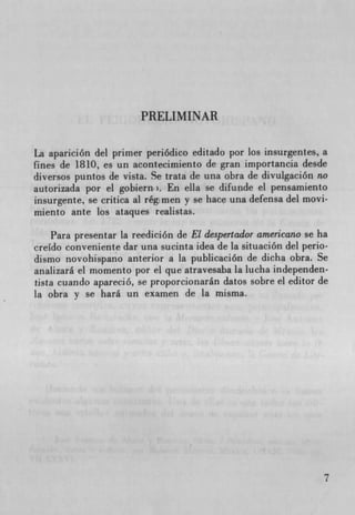 PRELIMINAR


La aparición del primer periódico editado por los insurgentes, a
fines de 1810, es un acontecimiento de gran importancia desde
diversos puntos de vista. Se trata de una obra de divulgación no
autorizada por el gobiern. En ella se difunde el pensamiento
insurgente, se critica at rég men y se hace una defensa del movi-
miento ante los ataques realistas.

    Para presentar la reedición de El despertador americano se ha
creIdo conveniente dar una sucinta idea de la situación del perio-
dismo novohispano anterior a La publicación de dicha obra. Se
analizará el momento por el que atravesaba la lucha independen-
tista cuando apareció, se proporcionarán datos sobre el editor de
la obra y se hard un examen de la misma.




                                                                 7
 